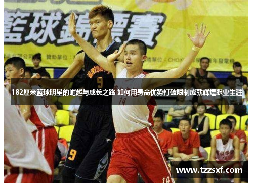 182厘米篮球明星的崛起与成长之路 如何用身高优势打破限制成就辉煌职业生涯